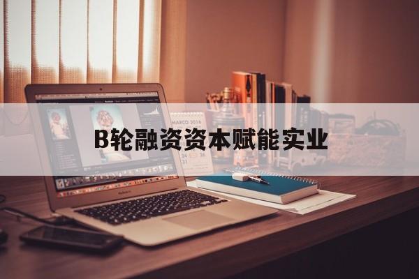 泸水市B轮融资资本赋能实业(b轮融资公司值得工作吗)